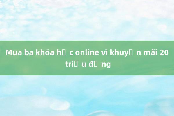 Mua ba khóa học online vì khuyến mãi 20 triệu đồng