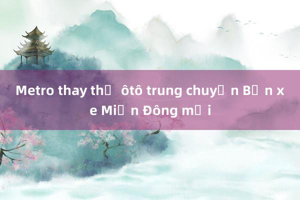 Metro thay thế ôtô trung chuyển Bến xe Miền Đông mới