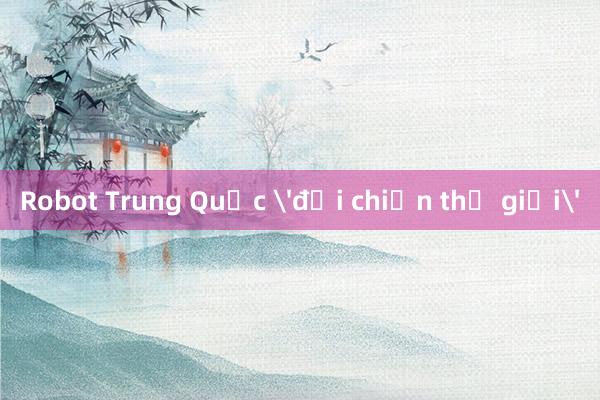 Robot Trung Quốc 'đại chiến thế giới'