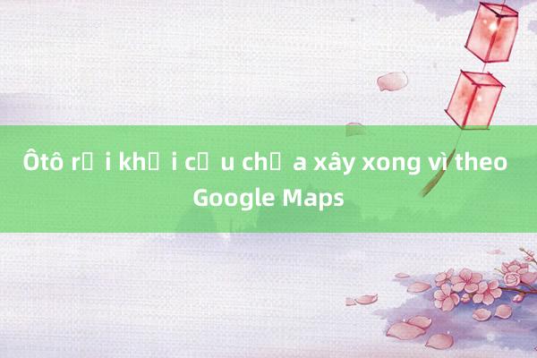 Ôtô rơi khỏi cầu chưa xây xong vì theo Google Maps