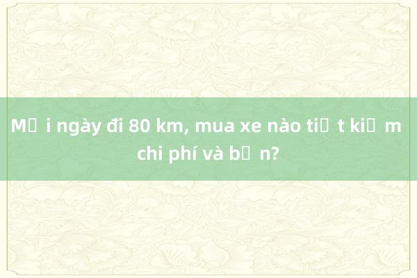 Mỗi ngày đi 80 km， mua xe nào tiết kiệm chi phí và bền?