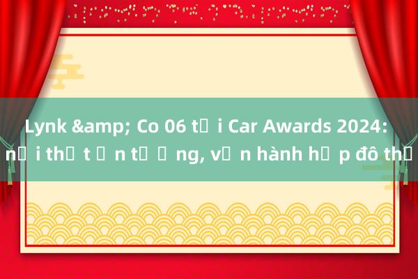 Lynk & Co 06 tại Car Awards 2024: nội thất ấn tượng， vận hành hợp đô thị