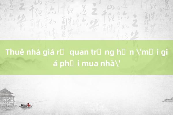 Thuê nhà giá rẻ quan trọng hơn 'mọi giá phải mua nhà'