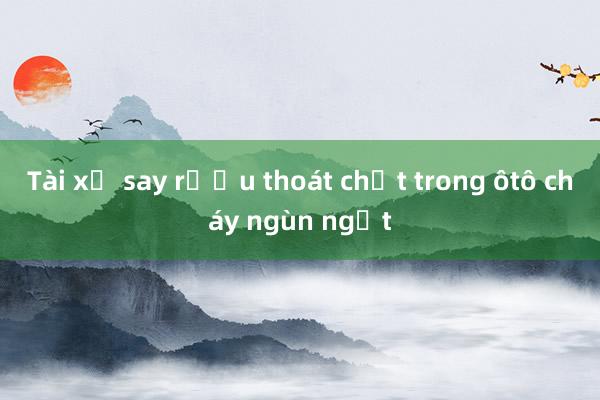 Tài xế say rượu thoát chết trong ôtô cháy ngùn ngụt