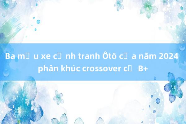 Ba mẫu xe cạnh tranh Ôtô của năm 2024 phân khúc crossover cỡ B+