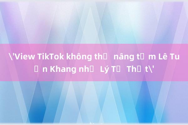 'View TikTok không thể nâng tầm Lê Tuấn Khang như Lý Tử Thất'