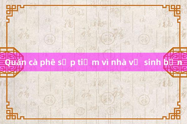 Quán cà phê sập tiệm vì nhà vệ sinh bẩn