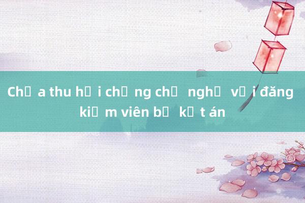 Chưa thu hồi chứng chỉ nghề với đăng kiểm viên bị kết án