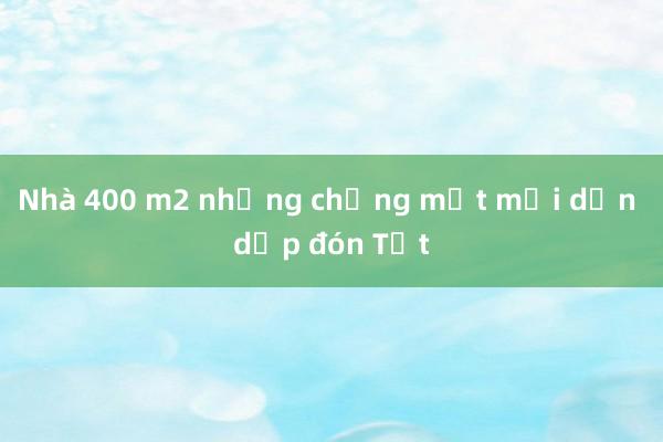 Nhà 400 m2 nhưng chẳng mệt mỏi dọn dẹp đón Tết