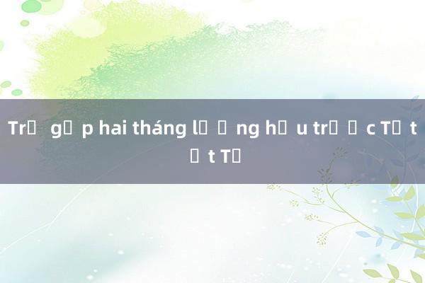 Trả gộp hai tháng lương hưu trước Tết Ất Tỵ