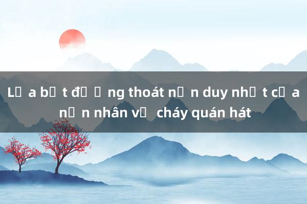 Lửa bịt đường thoát nạn duy nhất của nạn nhân vụ cháy quán hát