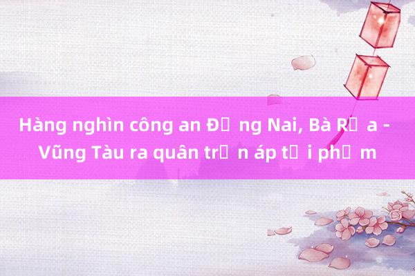 Hàng nghìn công an Đồng Nai， Bà Rịa - Vũng Tàu ra quân trấn áp tội phạm