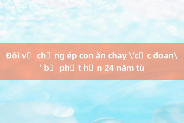 Đôi vợ chồng ép con ăn chay 'cực đoan' bị phạt hơn 24 năm tù