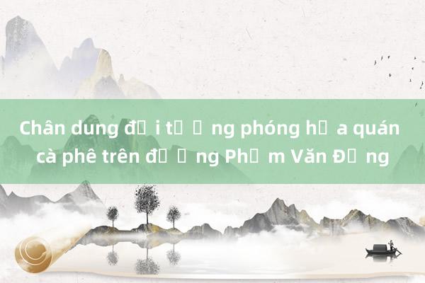 Chân dung đối tượng phóng hỏa quán cà phê trên đường Phạm Văn Đồng