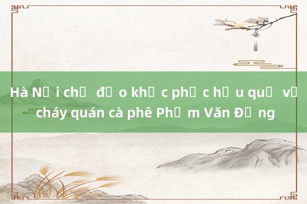 Hà Nội chỉ đạo khắc phục hậu quả vụ cháy quán cà phê Phạm Văn Đồng