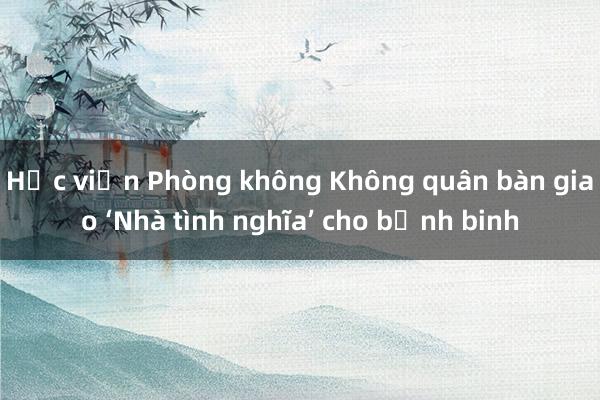 Học viện Phòng không Không quân bàn giao ‘Nhà tình nghĩa’ cho bệnh binh