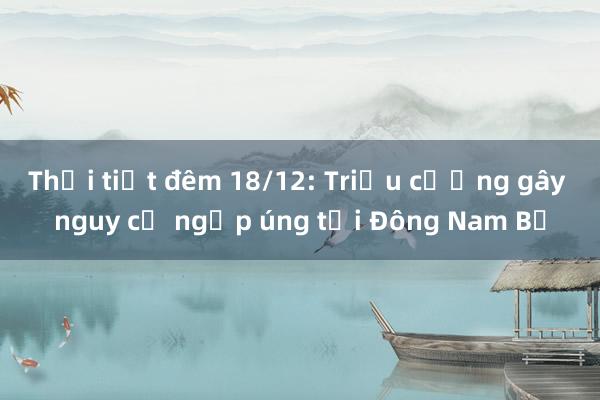 Thời tiết đêm 18/12: Triều cường gây nguy cơ ngập úng tại Đông Nam Bộ