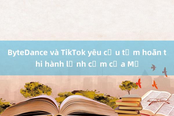 ByteDance và TikTok yêu cầu tạm hoãn thi hành lệnh cấm của Mỹ