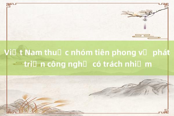 Việt Nam thuộc nhóm tiên phong về phát triển công nghệ có trách nhiệm 