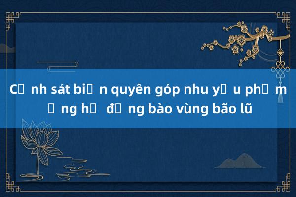 Cảnh sát biển quyên góp nhu yếu phẩm ủng hộ đồng bào vùng bão lũ