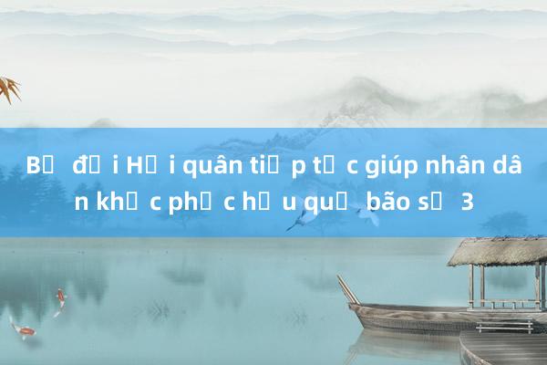 Bộ đội Hải quân tiếp tục giúp nhân dân khắc phục hậu quả bão số 3