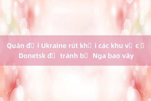 Quân đội Ukraine rút khỏi các khu vực ở Donetsk để tránh bị Nga bao vây