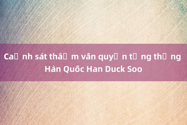 Cảnh sát thẩm vấn quyền tổng thống Hàn Quốc Han Duck Soo