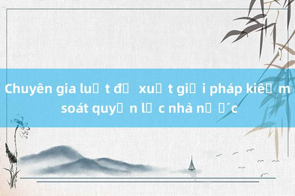 Chuyên gia luật đề xuất giải pháp kiểm soát quyền lực nhà nước