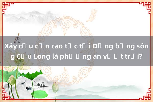 Xây cầu cạn cao tốc tại Đồng bằng sông Cửu Long là phương án vượt trội?