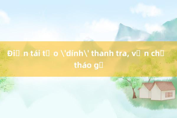 Điện tái tạo 'dính' thanh tra， vẫn chờ tháo gỡ