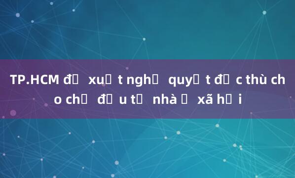 TP.HCM đề xuất nghị quyết đặc thù cho chủ đầu tư nhà ở xã hội