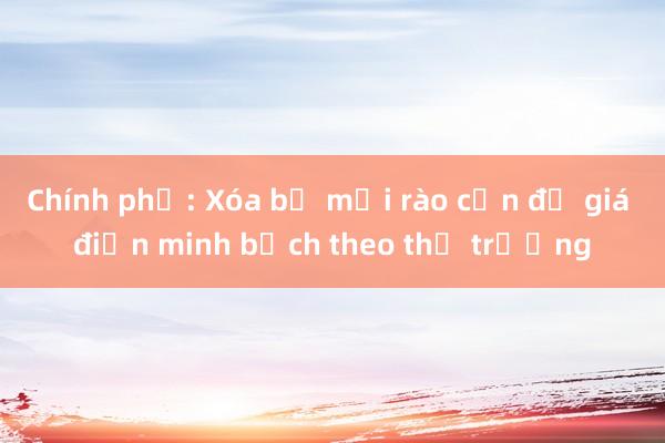 Chính phủ: Xóa bỏ mọi rào cản để giá điện minh bạch theo thị trường