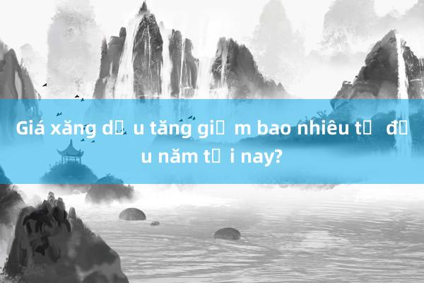 Giá xăng dầu tăng giảm bao nhiêu từ đầu năm tới nay?