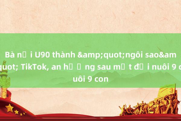 Bà nội U90 thành &quot;ngôi sao&quot; TikTok， an hưởng sau một đời nuôi 9 con