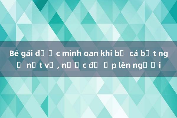 Bé gái được minh oan khi bể cá bất ngờ nứt vỡ， nước đổ ập lên người