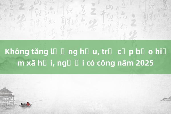 Không tăng lương hưu， trợ cấp bảo hiểm xã hội， người có công năm 2025