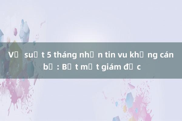 Vụ suốt 5 tháng nhắn tin vu khống cán bộ: Bắt một giám đốc