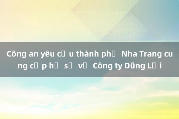 Công an yêu cầu thành phố Nha Trang cung cấp hồ sơ về Công ty Dũng Lợi