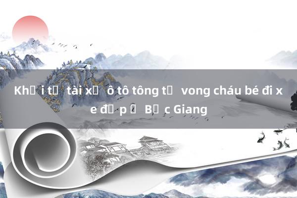 Khởi tố tài xế ô tô tông tử vong cháu bé đi xe đạp ở Bắc Giang